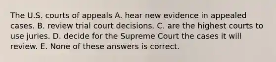 The U.S. courts of appeals A. hear new evidence in appealed cases. B. review trial court decisions. C. are the highest courts to use juries. D. decide for the Supreme Court the cases it will review. E. None of these answers is correct.