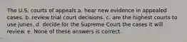 The U.S. courts of appeals a. hear new evidence in appealed cases. b. review trial court decisions. c. are the highest courts to use juries. d. decide for the Supreme Court the cases it will review. e. None of these answers is correct.