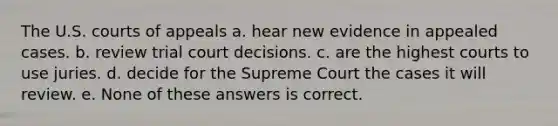 The U.S. courts of appeals a. hear new evidence in appealed cases. b. review trial court decisions. c. are the highest courts to use juries. d. decide for the Supreme Court the cases it will review. e. None of these answers is correct.