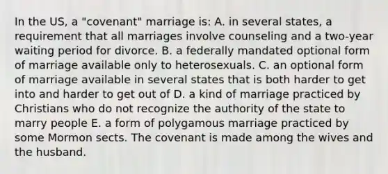 In the US, a "covenant" marriage is: A. in several states, a requirement that all marriages involve counseling and a two-year waiting period for divorce. B. a federally mandated optional form of marriage available only to heterosexuals. C. an optional form of marriage available in several states that is both harder to get into and harder to get out of D. a kind of marriage practiced by Christians who do not recognize the authority of the state to marry people E. a form of polygamous marriage practiced by some Mormon sects. The covenant is made among the wives and the husband.