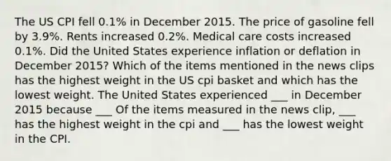 The US CPI fell 0.1% in December 2015. The price of gasoline fell by 3.9%. Rents increased 0.2%. Medical care costs increased 0.1%. Did the United States experience inflation or deflation in December 2015? Which of the items mentioned in the news clips has the highest weight in the US cpi basket and which has the lowest weight. The United States experienced ___ in December 2015 because ___ Of the items measured in the news clip, ___ has the highest weight in the cpi and ___ has the lowest weight in the CPI.