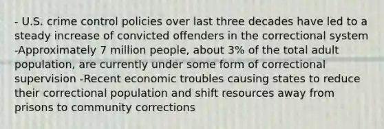 - U.S. crime control policies over last three decades have led to a steady increase of convicted offenders in the correctional system -Approximately 7 million people, about 3% of the total adult population, are currently under some form of correctional supervision -Recent economic troubles causing states to reduce their correctional population and shift resources away from prisons to community corrections