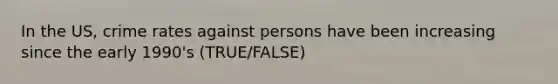 In the US, crime rates against persons have been increasing since the early 1990's (TRUE/FALSE)