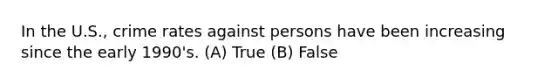 In the U.S., crime rates against persons have been increasing since the early 1990's. (A) True (B) False