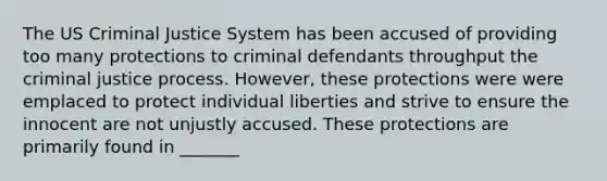 The US Criminal Justice System has been accused of providing too many protections to criminal defendants throughput the criminal justice process. However, these protections were were emplaced to protect individual liberties and strive to ensure the innocent are not unjustly accused. These protections are primarily found in _______