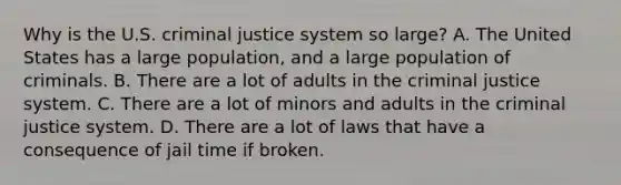 Why is the U.S. <a href='https://www.questionai.com/knowledge/k3NW9TUlUC-criminal-justice-system' class='anchor-knowledge'>criminal justice system</a> so large? A. The United States has a large population, and a large population of criminals. B. There are a lot of adults in <a href='https://www.questionai.com/knowledge/kuANd41CrG-the-criminal-justice-system' class='anchor-knowledge'>the criminal justice system</a>. C. There are a lot of minors and adults in the criminal justice system. D. There are a lot of laws that have a consequence of jail time if broken.