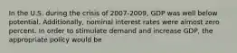 In the U.S. during the crisis of 2007-2009, GDP was well below potential. Additionally, nominal interest rates were almost zero percent. In order to stimulate demand and increase GDP, the appropriate policy would be