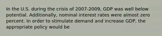 In the U.S. during the crisis of 2007-2009, GDP was well below potential. Additionally, nominal interest rates were almost zero percent. In order to stimulate demand and increase GDP, the appropriate policy would be