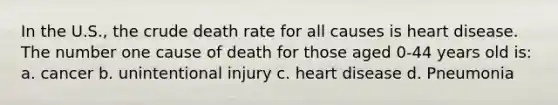 In the U.S., the crude death rate for all causes is heart disease. The number one cause of death for those aged 0-44 years old is: a. cancer b. unintentional injury c. heart disease d. Pneumonia