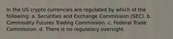 In the US crypto currencies are regulated by which of the following: a. Securities and Exchange Commission (SEC). b. Commodity Futures Trading Commission. c. Federal Trade Commission. d. There is no regulatory oversight.