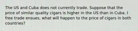 The US and Cuba does not currently trade. Suppose that the price of similar quality cigars is higher in the US than in Cuba. I free trade ensues, what will happen to the price of cigars in both countries?