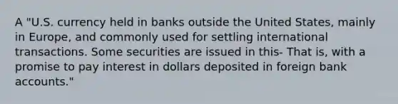 A "U.S. currency held in banks outside the United States, mainly in Europe, and commonly used for settling international transactions. Some securities are issued in this- That is, with a promise to pay interest in dollars deposited in foreign bank accounts."