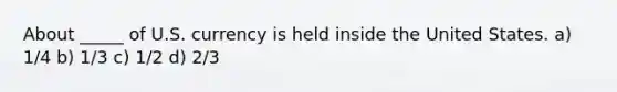 About _____ of U.S. currency is held inside the United States. a) 1/4 b) 1/3 c) 1/2 d) 2/3