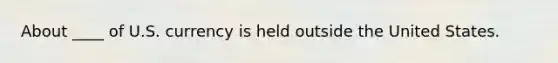 About ____ of U.S. currency is held outside the United States.