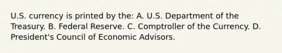 U.S. currency is printed by the: A. U.S. Department of the Treasury. B. Federal Reserve. C. Comptroller of the Currency. D. President's Council of Economic Advisors.