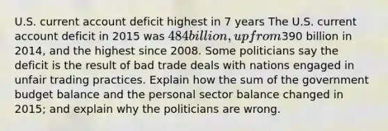 U.S. current account deficit highest in 7 years The U.S. current account deficit in 2015 was​ 484 billion, up from​390 billion in​ 2014, and the highest since 2008. Some politicians say the deficit is the result of bad trade deals with nations engaged in unfair trading practices. Explain how the sum of the government budget balance and the personal sector balance changed in​ 2015; and explain why the politicians are wrong.