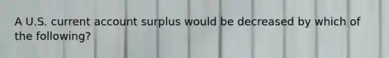 A U.S. current account surplus would be decreased by which of the following?