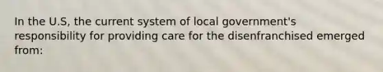 In the U.S, the current system of local government's responsibility for providing care for the disenfranchised emerged from: