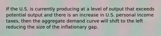 If the U.S. is currently producing at a level of output that exceeds potential output and there is an increase in U.S. personal income taxes, then the aggregate demand curve will shift to the left reducing the size of the inflationary gap.