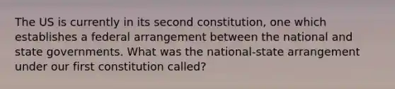 The US is currently in its second constitution, one which establishes a federal arrangement between the national and state governments. What was the national-state arrangement under our first constitution called?