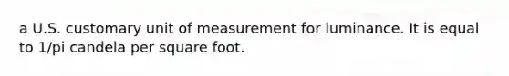 a U.S. customary unit of measurement for luminance. It is equal to 1/pi candela per square foot.