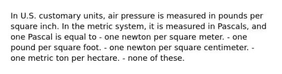 In U.S. customary units, air pressure is measured in pounds per square inch. In the metric system, it is measured in Pascals, and one Pascal is equal to - one newton per square meter. - one pound per square foot. - one newton per square centimeter. - one metric ton per hectare. - none of these.