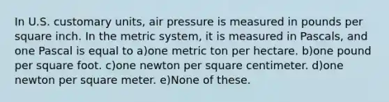 In U.S. customary units, air pressure is measured in pounds per square inch. In the metric system, it is measured in Pascals, and one Pascal is equal to a)one metric ton per hectare. b)one pound per square foot. c)one newton per square centimeter. d)one newton per square meter. e)None of these.