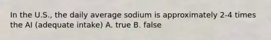 In the U.S., the daily average sodium is approximately 2-4 times the AI (adequate intake) A. true B. false