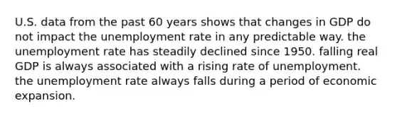 U.S. data from the past 60 years shows that changes in GDP do not impact the unemployment rate in any predictable way. the unemployment rate has steadily declined since 1950. falling real GDP is always associated with a rising rate of unemployment. the unemployment rate always falls during a period of economic expansion.