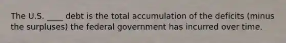 The U.S. ____ debt is the total accumulation of the deficits (minus the surpluses) the federal government has incurred over time.