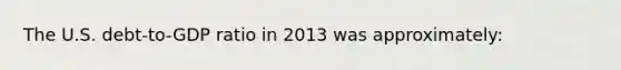 The U.S. debt-to-GDP ratio in 2013 was approximately: