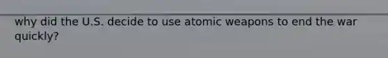 why did the U.S. decide to use atomic weapons to end the war quickly?