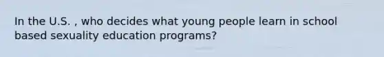 In the U.S. , who decides what young people learn in school based sexuality education programs?