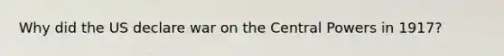 Why did the US declare war on the Central Powers in 1917?