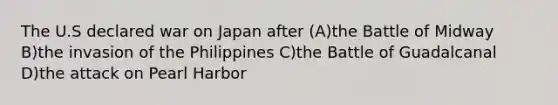 The U.S declared war on Japan after (A)the Battle of Midway B)the invasion of the Philippines C)the Battle of Guadalcanal D)the attack on Pearl Harbor