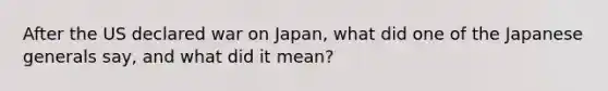 After the US declared war on Japan, what did one of the Japanese generals say, and what did it mean?