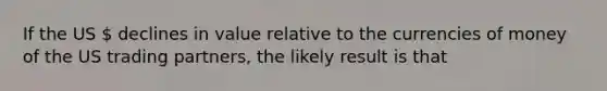 If the US  declines in value relative to the currencies of money of the US trading partners, the likely result is that