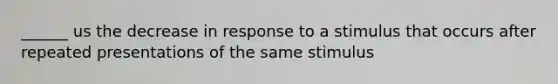 ______ us the decrease in response to a stimulus that occurs after repeated presentations of the same stimulus