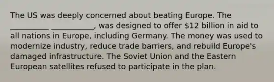 The US was deeply concerned about beating Europe. The __________ ___________, was designed to offer 12 billion in aid to all nations in Europe, including Germany. The money was used to modernize industry, reduce trade barriers, and rebuild Europe's damaged infrastructure. The Soviet Union and the Eastern European satellites refused to participate in the plan.