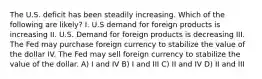 The U.S. deficit has been steadily increasing. Which of the following are likely? I. U.S demand for foreign products is increasing II. U.S. Demand for foreign products is decreasing III. The Fed may purchase foreign currency to stabilize the value of the dollar IV. The Fed may sell foreign currency to stabilize the value of the dollar. A) I and IV B) I and III C) II and IV D) II and III