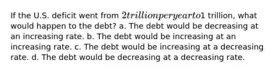 If the U.S. deficit went from 2 trillion per year to1 trillion, what would happen to the debt? a. The debt would be decreasing at an increasing rate. b. The debt would be increasing at an increasing rate. c. The debt would be increasing at a decreasing rate. d. The debt would be decreasing at a decreasing rate.