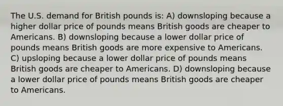 The U.S. demand for British pounds is: A) downsloping because a higher dollar price of pounds means British goods are cheaper to Americans. B) downsloping because a lower dollar price of pounds means British goods are more expensive to Americans. C) upsloping because a lower dollar price of pounds means British goods are cheaper to Americans. D) downsloping because a lower dollar price of pounds means British goods are cheaper to Americans.