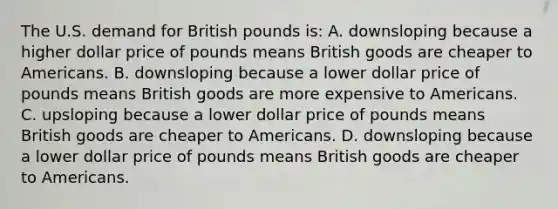 The U.S. demand for British pounds is: A. downsloping because a higher dollar price of pounds means British goods are cheaper to Americans. B. downsloping because a lower dollar price of pounds means British goods are more expensive to Americans. C. upsloping because a lower dollar price of pounds means British goods are cheaper to Americans. D. downsloping because a lower dollar price of pounds means British goods are cheaper to Americans.