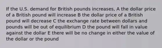 If the U.S. demand for British pounds increases, A the dollar price of a British pound will increase B the dollar price of a British pound will decrease C the exchange rate between dollars and pounds will be out of equilibrium D the pound will fall in value against the dollar E there will be no change in either the value of the dollar or the pound