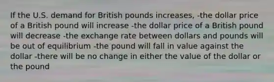 If the U.S. demand for British pounds increases, -the dollar price of a British pound will increase -the dollar price of a British pound will decrease -the exchange rate between dollars and pounds will be out of equilibrium -the pound will fall in value against the dollar -there will be no change in either the value of the dollar or the pound