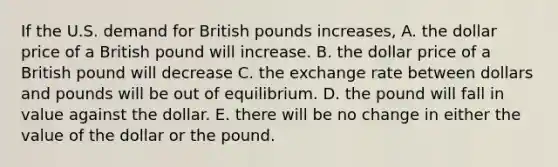 If the U.S. demand for British pounds increases, A. the dollar price of a British pound will increase. B. the dollar price of a British pound will decrease C. the exchange rate between dollars and pounds will be out of equilibrium. D. the pound will fall in value against the dollar. E. there will be no change in either the value of the dollar or the pound.