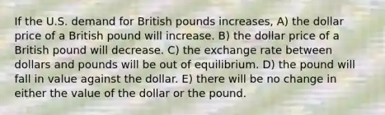 If the U.S. demand for British pounds increases, A) the dollar price of a British pound will increase. B) the dollar price of a British pound will decrease. C) the exchange rate between dollars and pounds will be out of equilibrium. D) the pound will fall in value against the dollar. E) there will be no change in either the value of the dollar or the pound.