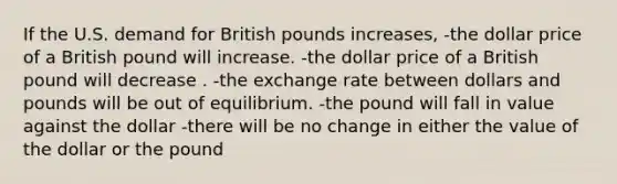 If the U.S. demand for British pounds increases, -the dollar price of a British pound will increase. -the dollar price of a British pound will decrease . -the exchange rate between dollars and pounds will be out of equilibrium. -the pound will fall in value against the dollar -there will be no change in either the value of the dollar or the pound