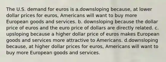 The U.S. demand for euros is a.downsloping because, at lower dollar prices for euros, Americans will want to buy more European goods and services. b. downsloping because the dollar price of euros and the euro price of dollars are directly related. c. upsloping because a higher dollar price of euros makes European goods and services more attractive to Americans. d.downsloping because, at higher dollar prices for euros, Americans will want to buy more European goods and services.