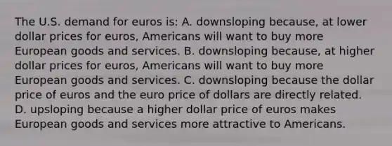 The U.S. demand for euros is: A. downsloping because, at lower dollar prices for euros, Americans will want to buy more European goods and services. B. downsloping because, at higher dollar prices for euros, Americans will want to buy more European goods and services. C. downsloping because the dollar price of euros and the euro price of dollars are directly related. D. upsloping because a higher dollar price of euros makes European goods and services more attractive to Americans.